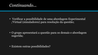 Continuando...
 Verificar a possibilidade de uma abordagem Experimental
/Virtual (simuladores) para resolução da questão;
 O grupo apresentará a questão para os demais e abordagem
sugerida;
 Existem outras possibilidades?
 