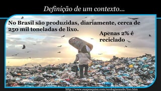 Definição de um contexto...
No Brasil são produzidas, diariamente, cerca de
250 mil toneladas de lixo.
Apenas 2% é
reciclado
http://www.suapesquisa.com/ecologiasaude/lixo.htm
http://toma-mais-uma.blogspot.com.br/2014/08/o-lixo-e-o-lixo-moral.html
 