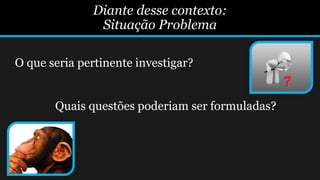 Diante desse contexto:
Situação Problema
O que seria pertinente investigar?
Quais questões poderiam ser formuladas?
 