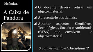 Dinâmica...
A Caixa de
Pandora
 O docente deverá retirar um
objeto/material;
 Apresentá-lo aos demais;
 Apontar aspectos Científicos,
Tecnológicos, Sociais e Ambientais
(CTSA) que envolvem o
objeto/material.
O conhecimento é “Disciplinar”?
 
