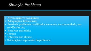Situação Problema
 Nível cognitivo dos alunos;
 Adequação à faixa etária;
 Possíveis problemas verificados na escola, na comunidade, nas
residências etc;
 Recursos materiais;
 Tempo;
 Interesse dos alunos;
 Orientação e supervisão do professor.
 