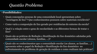 Questão Problema
Possibilidades:
• Quais concepções pessoas de uma comunidade local apresentam sobre
“reciclagem de lixo”? Que conhecimentos possuem sobre materiais recicláveis?
• Como varia a composição do lixo gerado por residências do entorno da escola?
• Qual é a relação entre o grau de escolaridade e as diferentes formas de tratar o
lixo?
• Quais são as práticas de Redução e Reutilização do lixo doméstico adotadas pela
comunidade escolar (alunos, famílias, ...)?
• Quais são os conhecimentos que a comunidade escolar (os alunos, as famílias, ...)
apresenta sobre o papel da Redução e Reutilização do lixo doméstico no
enfrentamento do problema de geração de resíduos e como realizam tais práticas?
 