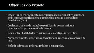 Objetivos do Projeto
 Investigar os conhecimentos da comunidade escolar sobre questões
ambientais, especificamente a produção e destino dos resíduos
domésticos (lixo).
 Conhecer práticas de redução e reutilização desses resíduos
desenvolvidas pela comunidade escolar.
 Desenvolver habilidades relacionadas a investigação científica.
 Aprender aspectos científicos e tecnológicos ligados ao tratamento do
lixo.
 Refletir sobre suas próprias práticas e concepções.
 
