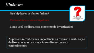 Hipóteses
Que hipóteses os alunos fariam?
Vários alunos = várias hipóteses
Como você mediaria esse momento da investigação?
As pessoas reconhecem a importância da redução e reutilização
do lixo, mas suas práticas não condizem com seus
conhecimentos.
 