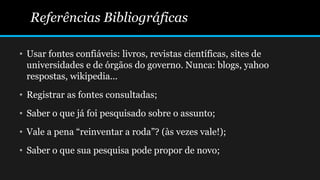 Referências Bibliográficas
• Usar fontes confiáveis: livros, revistas científicas, sites de
universidades e de órgãos do governo. Nunca: blogs, yahoo
respostas, wikipedia...
• Registrar as fontes consultadas;
• Saber o que já foi pesquisado sobre o assunto;
• Vale a pena “reinventar a roda”? (às vezes vale!);
• Saber o que sua pesquisa pode propor de novo;
 
