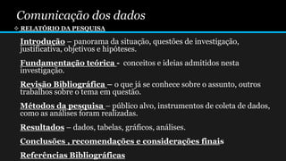 Comunicação dos dados
 RELATÓRIO DA PESQUISA
Introdução – panorama da situação, questões de investigação,
justificativa, objetivos e hipóteses.
Fundamentação teórica - conceitos e ideias admitidos nesta
investigação.
Revisão Bibliográfica – o que já se conhece sobre o assunto, outros
trabalhos sobre o tema em questão.
Métodos da pesquisa – público alvo, instrumentos de coleta de dados,
como as análises foram realizadas.
Resultados – dados, tabelas, gráficos, análises.
Conclusões , recomendações e considerações finais
Referências Bibliográficas
 