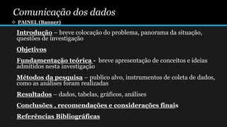 Comunicação dos dados
 PAINEL (Banner)
Introdução – breve colocação do problema, panorama da situação,
questões de investigação
Objetivos
Fundamentação teórica - breve apresentação de conceitos e ideias
admitidos nesta investigação
Métodos da pesquisa – publico alvo, instrumentos de coleta de dados,
como as análises foram realizadas
Resultados – dados, tabelas, gráficos, análises
Conclusões , recomendações e considerações finais
Referências Bibliográficas
 