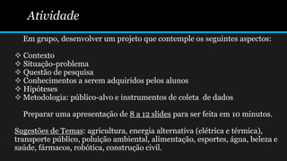 Atividade
Em grupo, desenvolver um projeto que contemple os seguintes aspectos:
 Contexto
 Situação-problema
 Questão de pesquisa
 Conhecimentos a serem adquiridos pelos alunos
 Hipóteses
 Metodologia: público-alvo e instrumentos de coleta de dados
Preparar uma apresentação de 8 a 12 slides para ser feita em 10 minutos.
Sugestões de Temas: agricultura, energia alternativa (elétrica e térmica),
transporte público, poluição ambiental, alimentação, esportes, água, beleza e
saúde, fármacos, robótica, construção civil.
 