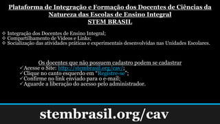 stembrasil.org/cav
Plataforma de Integração e Formação dos Docentes de Ciências da
Natureza das Escolas de Ensino Integral
STEM BRASIL
 Integração dos Docentes de Ensino Integral;
 Compartilhamento de Vídeos e Links;
 Socialização das atividades práticas e experimentais desenvolvidas nas Unidades Escolares.
Os docentes que não possuem cadastro podem se cadastrar
Acesse o Site: http://stembrasil.org/cav/;
Clique no canto esquerdo em “Registre-se”;
Confirme no link enviado para o e-mail;
Aguarde a liberação do acesso pelo administrador.
 