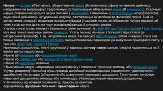 Навука — сістэма аб'ектыўных, абгрунтаваных ведаў аб рэчаіснасці; сфера чалавечай дзейнасці,
накіраваная на выпрацоўку і тэарэтычную сістэматызацыю аб'ектыўных ведаў аб рэчаіснасці. Класічная
навука старажытнасці была цесна звязана з філасофіяй. Пачынаючы з XVII стагоддзя натурфіласофія,
якую сёння называюць натуральнай навукай, разглядаецца як асобная ад філасофіі галіна. Тым не
менш, слова «навука» працягвае выкарыстоўвацца ў шырокім сэнсе, які абазначае пэўнае веданне аб
тэме, гэтак жа яна да гэтага часу выкарыстоўваецца ў сучасных умовах.
У вузкім сэнсе слова «навука» ўжывалася такімі вучонымі, як Іаган Кеплер, Галілеа Галілей і Ісак Ньютан,
калі яны пачалі вывучаць законы прыроды. У гэты перыяд паняцце з большага адносілася да
натуральнай філасофіі, т. зв. натуральных навук. На працягу XIX стагоддзя, слова «навука» стала ўсё
больш звязвацца з навуковым метадам, дысцыплінаваным падыходам да вывучэння прыроднага свету, у
тым ліку фізікі, хіміі, геалогіі і біялогіі.
Навуковыя дысцыпліны, якія ў сукупнасці ўтвараюць сістэму навукі цалкам, умоўна падзяляюцца на 3
вялікія групы (падсістэмы):
•Навукі аб прыродзе або прыродазнаўчыя навукі
•Навукі аб грамадстве або грамадскія (гуманітарныя) навукі
•Навукі аб мысленні і пазнанні
•Прыкладныя навукі, накіраваныя на распрацоўку і стварэнне тэхнічных сродкаў, або тэхнічныя навукі
Унутры раздзелаў няспынна ідуць працэсы далейшай дыферэнцыяцыі (падзялення, удакладнення і
здрабнення) і інтэграцыі (аб'яднання або спалучэння) навуковых дысцыплін. Такім чынам, існуючыя
навуковыя дысцыпліны знікаюць або змяняюцца, з'яўляюцца новыя навуковыя дысцыпліны.
У залежнасці ад мэтавай скіраванасці, адносін да практыкі
адрозніваюць фундаментальныя і прыкладныя навукі.
 