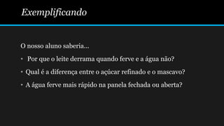 O nosso aluno saberia...
• Por que o leite derrama quando ferve e a água não?
• Qual é a diferença entre o açúcar refinado e o mascavo?
• A água ferve mais rápido na panela fechada ou aberta?
Exemplificando
 