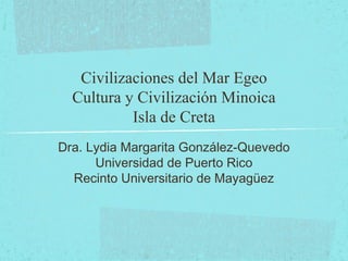 Civilizaciones del Mar Egeo
Cultura y Civilización Minoica
Isla de Creta
Dra. Lydia Margarita González-Quevedo
Universidad de Puerto Rico
Recinto Universitario de Mayagüez
 