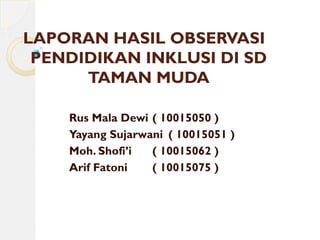 LAPORAN HASIL OBSERVASI
PENDIDIKAN INKLUSI DI SD
TAMAN MUDA
Rus Mala Dewi ( 10015050 )
Yayang Sujarwani ( 10015051 )
Moh. Shofi’i ( 10015062 )
Arif Fatoni ( 10015075 )
 