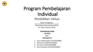 Program Pembelajaran
Individual
Pendidikan Inklusi
Dosen Pengampu :
Dewi Ekasari Kusumastuti, M.Pd.
Dr. Imam Yuwono, M.Pd.
Oleh :
Kelompok 11
1. Arum Widianingsih (19120220006)
2. Muhaimin (1910120210020)
3. Nur Laila (1910120220008)
4. Nurul Hasanah (1910120120002)
PENDIDIKAN KIMIA
A2 2019
 