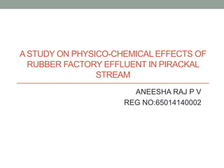 ASTUDY ON PHYSICO-CHEMICAL EFFECTS OF
RUBBER FACTORY EFFLUENT IN PIRACKAL
STREAM
ANEESHA RAJ P V
REG NO:65014140002
 