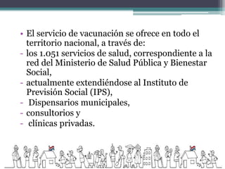 • El servicio de vacunación se ofrece en todo el
territorio nacional, a través de:
- los 1.051 servicios de salud, correspondiente a la
red del Ministerio de Salud Pública y Bienestar
Social,
- actualmente extendiéndose al Instituto de
Previsión Social (IPS),
- Dispensarios municipales,
- consultorios y
- clínicas privadas.
 