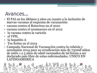 Avances…
• El PAI en los últimos 5 años en cuanto a la inclusión de
nuevas vacunas al esquema de vacunación:
• vacuna contra el Rotavirus en el 2010
• vacuna contra el neumococo en el 2012
• la vacuna contra la varicela
• el VPH,
• la hepatitis A
• Tos ferina en el 2013
• Campaña Nacional de Vacunación contra la rubéola y
sarampión 2014 para su erradicación más de 730mil niños
de entre 1 a 5 años de edad vacunados de tal forma a ser
declarado país libre de estas enfermedades. UNICO EN
LATINOAMERICA
 