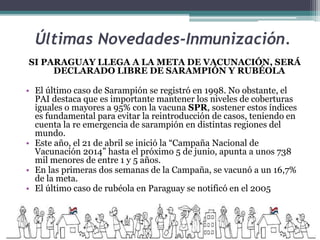 Últimas Novedades-Inmunización.
SI PARAGUAY LLEGA A LA META DE VACUNACIÓN, SERÁ
DECLARADO LIBRE DE SARAMPIÓN Y RUBÉOLA
• El último caso de Sarampión se registró en 1998. No obstante, el
PAI destaca que es importante mantener los niveles de coberturas
iguales o mayores a 95% con la vacuna SPR, sostener estos índices
es fundamental para evitar la reintroducción de casos, teniendo en
cuenta la re emergencia de sarampión en distintas regiones del
mundo.
• Este año, el 21 de abril se inició la “Campaña Nacional de
Vacunación 2014” hasta el próximo 5 de junio, apunta a unos 738
mil menores de entre 1 y 5 años.
• En las primeras dos semanas de la Campaña, se vacunó a un 16,7%
de la meta.
• El último caso de rubéola en Paraguay se notificó en el 2005
 