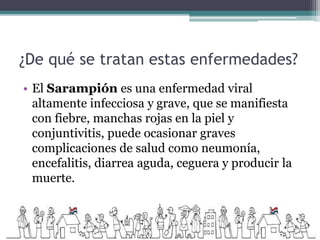 ¿De qué se tratan estas enfermedades?
• El Sarampión es una enfermedad viral
altamente infecciosa y grave, que se manifiesta
con fiebre, manchas rojas en la piel y
conjuntivitis, puede ocasionar graves
complicaciones de salud como neumonía,
encefalitis, diarrea aguda, ceguera y producir la
muerte.
 
