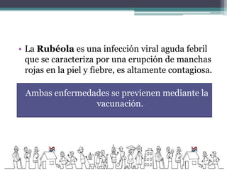 • La Rubéola es una infección viral aguda febril
que se caracteriza por una erupción de manchas
rojas en la piel y fiebre, es altamente contagiosa.
Ambas enfermedades se previenen mediante la
vacunación.
 