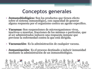 Conceptos generales
• Inmunobiológico: Son los productos que tienen efecto
sobre el sistema inmunológico, con capacidad de generar
alguna respuesta por el organismo contra un agente especifico.
• Vacunas: Son suspensiones de microorganismos vivos,
inactivos o muertos, fracciones de los mismos o partículas, que
al ser administrados inducen una respuesta inmune que
previene la enfermedad contra la que está dirigida.
• Vacunación: Es la administración de cualquier vacuna.
• Inmunización: Es el proceso destinado a inducir inmunidad
mediante la administración de un inmunobiológico.
 