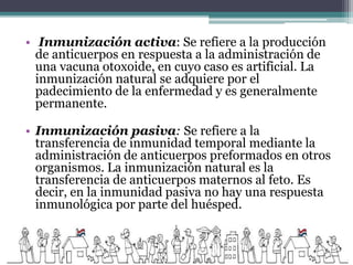 • Inmunización activa: Se refiere a la producción
de anticuerpos en respuesta a la administración de
una vacuna otoxoide, en cuyo caso es artificial. La
inmunización natural se adquiere por el
padecimiento de la enfermedad y es generalmente
permanente.
• Inmunización pasiva: Se refiere a la
transferencia de inmunidad temporal mediante la
administración de anticuerpos preformados en otros
organismos. La inmunización natural es la
transferencia de anticuerpos maternos al feto. Es
decir, en la inmunidad pasiva no hay una respuesta
inmunológica por parte del huésped.
 
