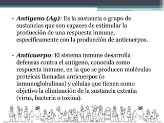 • Antígeno (Ag): Es la sustancia o grupo de
sustancias que son capaces de estimular la
producción de una respuesta inmune,
específicamente con la producción de anticuerpos.
• Anticuerpo: El sistema inmune desarrolla
defensas contra el antígeno, conocida como
respuesta inmune, en la que se producen moléculas
proteicas llamadas anticuerpos (o
inmunoglobulinas) y células que tienen como
objetivo la eliminación de la sustancia extraña
(virus, bacteria o toxina).
 