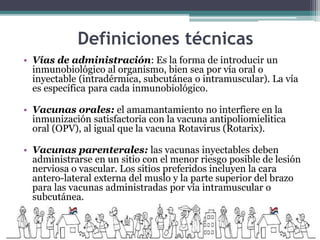 Definiciones técnicas
• Vías de administración: Es la forma de introducir un
inmunobiológico al organismo, bien sea por vía oral o
inyectable (intradérmica, subcutánea o intramuscular). La vía
es específica para cada inmunobiológico.
• Vacunas orales: el amamantamiento no interfiere en la
inmunización satisfactoria con la vacuna antipoliomielitica
oral (OPV), al igual que la vacuna Rotavirus (Rotarix).
• Vacunas parenterales: las vacunas inyectables deben
administrarse en un sitio con el menor riesgo posible de lesión
nerviosa o vascular. Los sitios preferidos incluyen la cara
antero-lateral externa del muslo y la parte superior del brazo
para las vacunas administradas por vía intramuscular o
subcutánea.
 