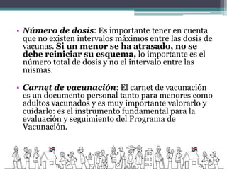 • Número de dosis: Es importante tener en cuenta
que no existen intervalos máximos entre las dosis de
vacunas. Si un menor se ha atrasado, no se
debe reiniciar su esquema, lo importante es el
número total de dosis y no el intervalo entre las
mismas.
• Carnet de vacunación: El carnet de vacunación
es un documento personal tanto para menores como
adultos vacunados y es muy importante valorarlo y
cuidarlo: es el instrumento fundamental para la
evaluación y seguimiento del Programa de
Vacunación.
 