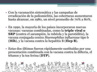 • Con la vacunación sistemática y las campañas de
erradicación de la poliomielitis, las coberturas aumentaron
hasta alcanzar, en 1980, un nivel promedio de 70% a 80%.
• En 1990, la mayoría de los países incorporaron nuevas
vacunas: vacunas combinadas, como la triple viral o
SRP (contra el sarampión, la rubéola y la parotiditis), la
vacuna conjugada contra Haemophilus influenzae tipo b
(Hib), y la vacuna contra la hepatitis B (Hep B).
• Estas dos últimas fueron rápidamente sustituidas por una
presentación combinada con la vacuna contra la difteria, el
tétanos y la tos ferina (DTP).
 