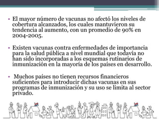 • El mayor número de vacunas no afectó los niveles de
cobertura alcanzados, los cuales mantuvieron su
tendencia al aumento, con un promedio de 90% en
2004-2005.
• Existen vacunas contra enfermedades de importancia
para la salud pública a nivel mundial que todavía no
han sido incorporadas a los esquemas rutinarios de
inmunización en la mayoría de los países en desarrollo.
• Muchos países no tienen recursos financieros
suficientes para introducir dichas vacunas en sus
programas de inmunización y su uso se limita al sector
privado.
 