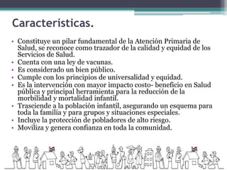 Características.
• Constituye un pilar fundamental de la Atención Primaria de
Salud, se reconoce como trazador de la calidad y equidad de los
Servicios de Salud.
• Cuenta con una ley de vacunas.
• Es considerado un bien público.
• Cumple con los principios de universalidad y equidad.
• Es la intervención con mayor impacto costo- beneficio en Salud
pública y principal herramienta para la reducción de la
morbilidad y mortalidad infantil.
• Trasciende a la población infantil, asegurando un esquema para
toda la familia y para grupos y situaciones especiales.
• Incluye la protección de pobladores de alto riesgo.
• Moviliza y genera confianza en toda la comunidad.
 