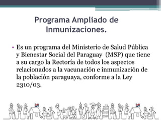 Programa Ampliado de
Inmunizaciones.
• Es un programa del Ministerio de Salud Pública
y Bienestar Social del Paraguay (MSP) que tiene
a su cargo la Rectoría de todos los aspectos
relacionados a la vacunación e inmunización de
la población paraguaya, conforme a la Ley
2310/03.
 
