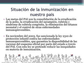 Situación de la inmunización en
nuestro país
• Las metas del PAI son la consolidación de la erradicación
de la polio, la erradicación del sarampión, rubéola y
síndrome de rubéola congénita, la eliminación del tétanos
neonatal y el control de otras enfermedades
inmunoprevenibles.
• En noviembre del 2003, fue sancionada la ley 2310 de
protección infantil contra las enfermedades
inmunoprevenibles, que garantiza la disponibilidad de las
vacunas del esquema oficial por parte del estado a través
del PAI. Con esta ley se pretende reducir las inequidades
en materia de inmunización.
 
