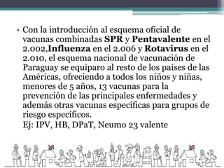 • Con la introducción al esquema oficial de
vacunas combinadas SPR y Pentavalente en el
2.002,Influenza en el 2.006 y Rotavirus en el
2.010, el esquema nacional de vacunación de
Paraguay se equiparo al resto de los países de las
Américas, ofreciendo a todos los niños y niñas,
menores de 5 años, 13 vacunas para la
prevención de las principales enfermedades y
además otras vacunas específicas para grupos de
riesgo específicos.
Ej: IPV, HB, DPaT, Neumo 23 valente
 