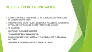DESCRIPCIÓN DE LA INNOVACIÓN 
 CAPACITACIÓN INICIAL EN EL USO DE LAS TIC´s, ESPECIFICAMENTE EN EL USO 
DE LA PLATAFORMA ED MODO 
 INTEGRACIÓN DEL GRUPO Y SUBIDA DE LECTURAS INICIALES DEL CURSO PREVIA 
ENTREGA DE CONTRASEÑA DE EDMODO Y REGISTRO DE USUARIOS 
 SE REALIZARON : 
- LECTURAS Y TAREAS DIGITALIZADAS 
- TRABAJO INDIVIDUAL-COLABORATIVO 
- ENRIQUECIMIENTO DE LOS MATERIALES PLANTEADOS POR EL PROGRAMA 
DEL CURSO 
- COMPARTIR Y VALORAR PRODUCTOS DIGITALES FINALES 
 