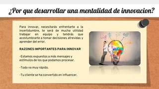 Para innovar, necesitarás enfrentarte a la
incertidumbre, te será de mucha utilidad
trabajar en equipo y tendrás que
acostumbrarte a tomar decisiones atrevidas y
aprender del error.
RAZONES IMPORTANTES PARA INNOVAR
-Estamos expuestos a más mensajes y
estímulos de los que podamos procesar.
-Todo va muy rápido.
-Tu cliente se ha convertido en influencer.
¿Por que desarrollar una mentalidad de innovacion?
 