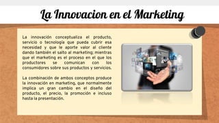 La innovación conceptualiza el producto,
servicio o tecnología que pueda cubrir esa
necesidad y que le aporte valor al cliente
dando también el salto al marketing; mientras
que el marketing es el proceso en el que los
productores se comunican con los
consumidores sobre sus productos y servicios.
La combinación de ambos conceptos produce
la innovación en marketing, que normalmente
implica un gran cambio en el diseño del
producto, el precio, la promoción e incluso
hasta la presentación.
La Innovacion en el Marketing
 