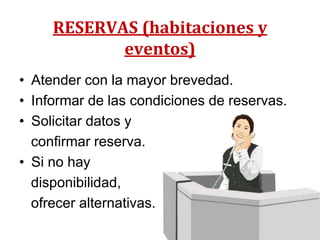 RESERVAS (habitaciones y
            eventos)
• Atender con la mayor brevedad.
• Informar de las condiciones de reservas.
• Solicitar datos y
  confirmar reserva.
• Si no hay
  disponibilidad,
  ofrecer alternativas.
 