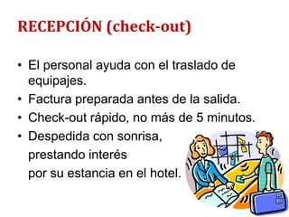 RECEPCIÓN (check-out)

• El personal ayuda con el traslado de
  equipajes.
• Factura preparada antes de la salida.
• Check-out rápido, no más de 5 minutos.
• Despedida con sonrisa,
  prestando interés
  por su estancia en el hotel.
 