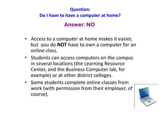 Question:
Do I have to have a computer at home?
• Access to a computer at home makes it easier,
but you do NOT have to own a computer for an
online class.
• Students can access computers on the campus
in several locations (the Learning Resource
Center, and the Business Computer lab, for
example) or at other district colleges.
• Some students complete online classes from
work (with permission from their employer, of
course).
Answer: NO
 