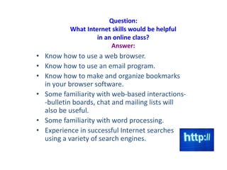 Question:
What Internet skills would be helpful
in an online class?
Answer:
• Know how to use a web browser.
• Know how to use an email program.
• Know how to make and organize bookmarks
in your browser software.
• Some familiarity with web-based interactions-
-bulletin boards, chat and mailing lists will
also be useful.
• Some familiarity with word processing.
• Experience in successful Internet searches
using a variety of search engines.
 