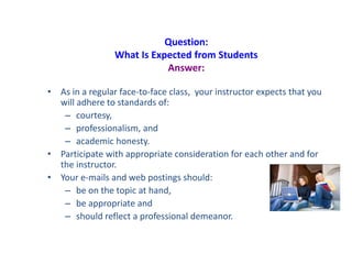 Question:
What Is Expected from Students
Answer:
• As in a regular face-to-face class, your instructor expects that you
will adhere to standards of:
– courtesy,
– professionalism, and
– academic honesty.
• Participate with appropriate consideration for each other and for
the instructor.
• Your e-mails and web postings should:
– be on the topic at hand,
– be appropriate and
– should reflect a professional demeanor.
 