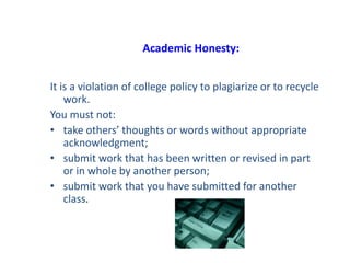 Academic Honesty:
It is a violation of college policy to plagiarize or to recycle
work.
You must not:
• take others’ thoughts or words without appropriate
acknowledgment;
• submit work that has been written or revised in part
or in whole by another person;
• submit work that you have submitted for another
class.
 