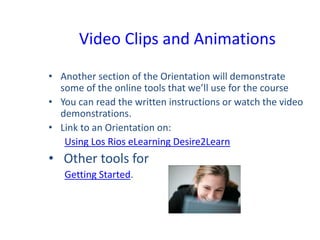 Video Clips and Animations
• Another section of the Orientation will demonstrate
some of the online tools that we’ll use for the course
• You can read the written instructions or watch the video
demonstrations.
• Link to an Orientation on:
Using Los Rios eLearning Desire2Learn
• Other tools for
Getting Started.
 