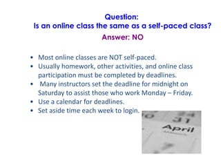 Question:
Is an online class the same as a self-paced class?
Answer: NO
• Most online classes are NOT self-paced.
• Usually homework, other activities, and online class
participation must be completed by deadlines.
• Many instructors set the deadline for midnight on
Saturday to assist those who work Monday – Friday.
• Use a calendar for deadlines.
• Set aside time each week to login.
 