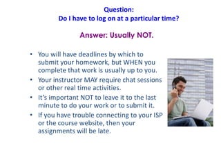Question:
Do I have to log on at a particular time?
• You will have deadlines by which to
submit your homework, but WHEN you
complete that work is usually up to you.
• Your instructor MAY require chat sessions
or other real time activities.
• It’s important NOT to leave it to the last
minute to do your work or to submit it.
• If you have trouble connecting to your ISP
or the course website, then your
assignments will be late.
Answer: Usually NOT.
 