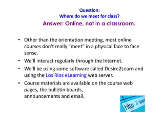 Question:
Where do we meet for class?
• Other than the orientation meeting, most online
courses don't really "meet" in a physical face to face
sense.
• We'll interact regularly through the Internet.
• We'll be using some software called Desire2Learn and
using the Los Rios eLearning web server.
• Course materials are available on the course web
pages, the bulletin boards,
announcements and email.
Answer: Online, not in a classroom.
 