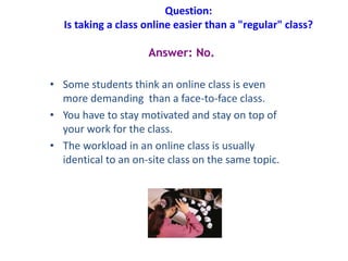 Question:
Is taking a class online easier than a "regular" class?
• Some students think an online class is even
more demanding than a face-to-face class.
• You have to stay motivated and stay on top of
your work for the class.
• The workload in an online class is usually
identical to an on-site class on the same topic.
Answer: No.
 