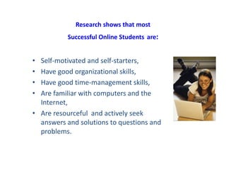Research shows that most
Successful Online Students are:
• Self-motivated and self-starters,
• Have good organizational skills,
• Have good time-management skills,
• Are familiar with computers and the
Internet,
• Are resourceful and actively seek
answers and solutions to questions and
problems.
 